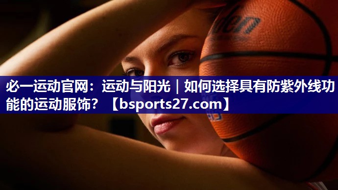 必一运动官网：运动与阳光｜如何选择具有防紫外线功能的运动服饰？