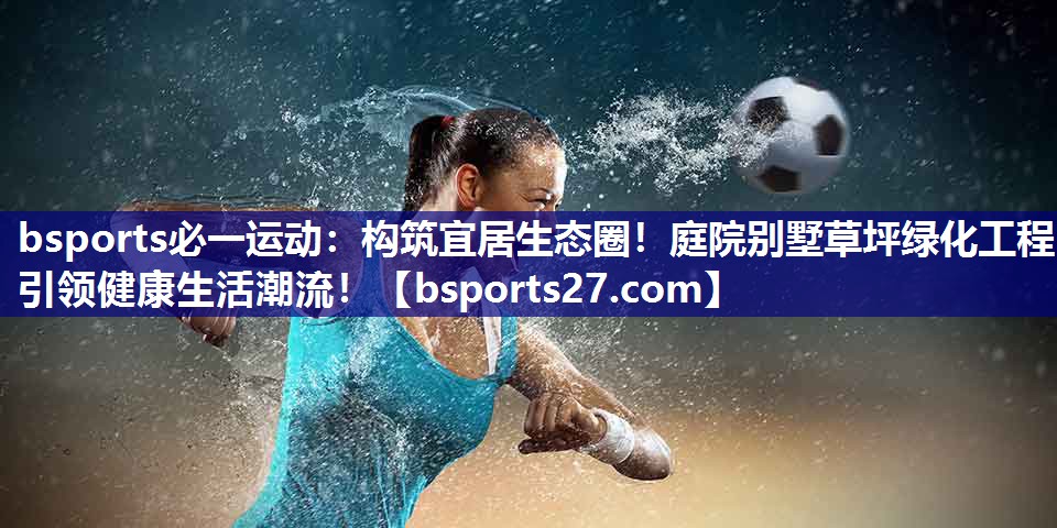 bsports必一运动：构筑宜居生态圈！庭院别墅草坪绿化工程引领健康生活潮流！