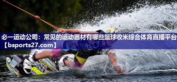 必一运动公司：常见的运动器材有哪些篮球收米综合体育直播平台