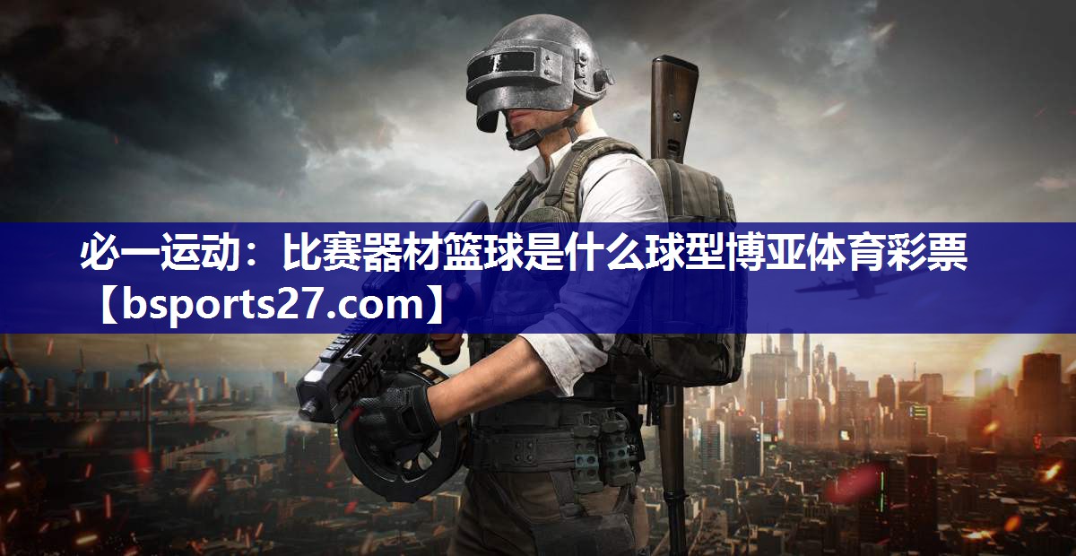 必一运动：比赛器材篮球是什么球型博亚体育彩票