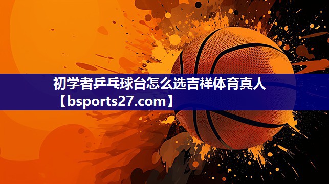 初学者乒乓球台怎么选吉祥体育真人