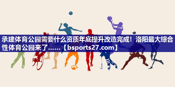 承建体育公园需要什么资质年底提升改造完成！洛阳最大综合性体育公园来了……