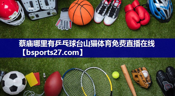 蔡庙哪里有乒乓球台山猫体育免费直播在线