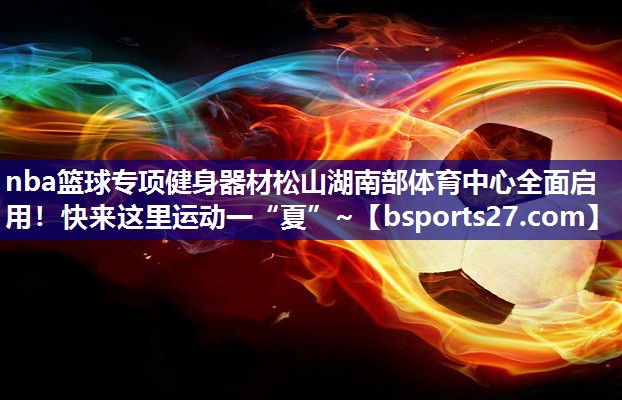 nba篮球专项健身器材松山湖南部体育中心全面启用！快来这里运动一“夏”~