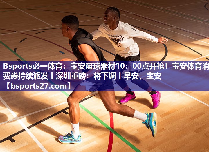 Bsports必一体育：宝安篮球器材10：00点开抢！宝安体育消费券持续派发丨深圳重磅：将下调丨早安，宝安
