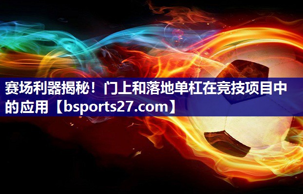 赛场利器揭秘！门上和落地单杠在竞技项目中的应用
